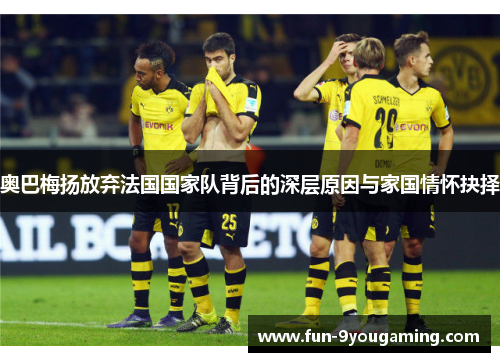 奥巴梅扬放弃法国国家队背后的深层原因与家国情怀抉择